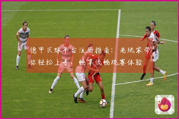 德甲买球平台注册指南：老玩家带你轻松上手，畅享流畅观赛体验