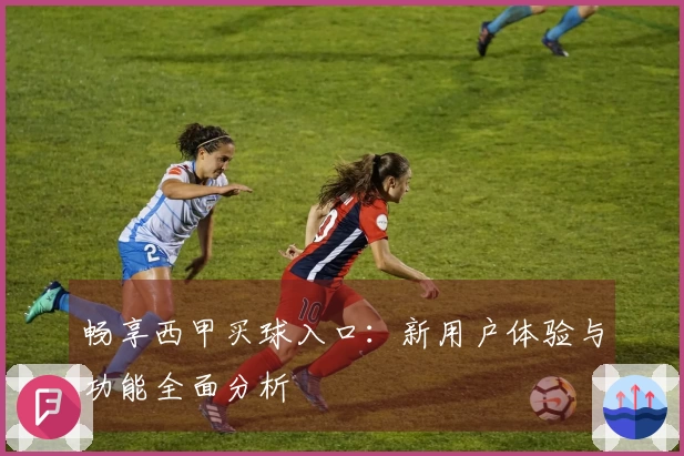 畅享西甲买球入口：新用户体验与功能全面分析